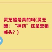 灵芝醋是真的吗(灵芝醋：“神药”还是营销噱头？)