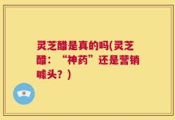 灵芝醋是真的吗(灵芝醋：“神药”还是营销噱头？)