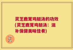 灵芝鹿茸鸡腿汤的功效(灵芝鹿茸鸡腿汤：滋补保健美味佳肴)