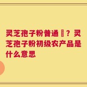 灵芝孢子粉普通廧？灵芝孢子粉初级农产品是什么意思