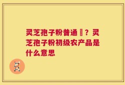 灵芝孢子粉普通廧？灵芝孢子粉初级农产品是什么意思