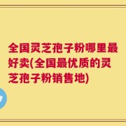 全国灵芝孢子粉哪里最好卖(全国最优质的灵芝孢子粉销售地)