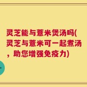 灵芝能与薏米煲汤吗(灵芝与薏米可一起煮汤，助您增强免疫力)