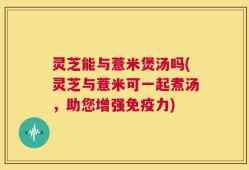 灵芝能与薏米煲汤吗(灵芝与薏米可一起煮汤，助您增强免疫力)