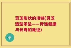 灵芝形状的项链(灵芝造型吊坠——传递健康与长寿的象征)