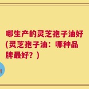 哪生产的灵芝孢子油好(灵芝孢子油：哪种品牌最好？)