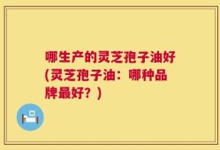 哪生产的灵芝孢子油好(灵芝孢子油：哪种品牌最好？)