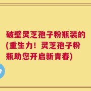 破壁灵芝孢子粉瓶装的(重生力！灵芝孢子粉瓶助您开启新青春)