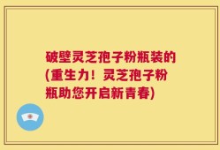 破壁灵芝孢子粉瓶装的(重生力！灵芝孢子粉瓶助您开启新青春)