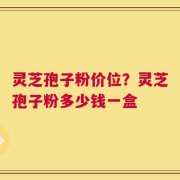 灵芝孢子粉价位？灵芝孢子粉多少钱一盒