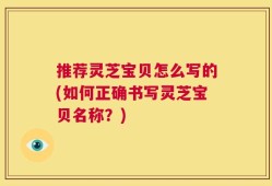 推荐灵芝宝贝怎么写的(如何正确书写灵芝宝贝名称？)