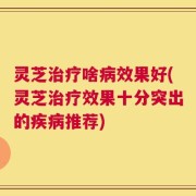 灵芝治疗啥病效果好(灵芝治疗效果十分突出的疾病推荐)