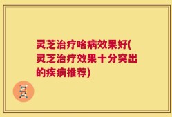 灵芝治疗啥病效果好(灵芝治疗效果十分突出的疾病推荐)