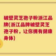 破壁灵芝孢子粉浙江品牌(浙江品牌破壁灵芝孢子粉，让你拥有健康身体)