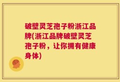 破壁灵芝孢子粉浙江品牌(浙江品牌破壁灵芝孢子粉，让你拥有健康身体)