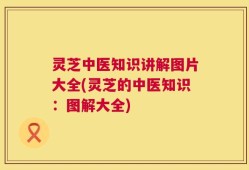 灵芝中医知识讲解图片大全(灵芝的中医知识：图解大全)