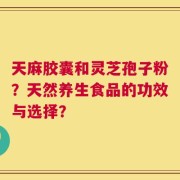 天麻胶囊和灵芝孢子粉？天然养生食品的功效与选择？