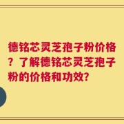 德铭芯灵芝孢子粉价格？了解德铭芯灵芝孢子粉的价格和功效？