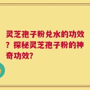 灵芝孢子粉兑水的功效？探秘灵芝孢子粉的神奇功效？