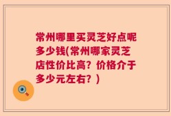 常州哪里买灵芝好点呢多少钱(常州哪家灵芝店性价比高？价格介于多少元左右？)