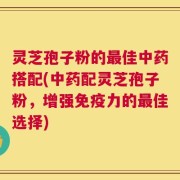 灵芝孢子粉的最佳中药搭配(中药配灵芝孢子粉，增强免疫力的最佳选择)