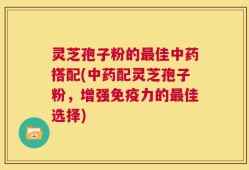 灵芝孢子粉的最佳中药搭配(中药配灵芝孢子粉，增强免疫力的最佳选择)