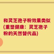和灵芝孢子粉效果类似(重塑健康：灵芝孢子粉的天然替代品)