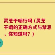 灵芝干嚼行吗 (灵芝干嚼的正确方式与禁忌，你知道吗？)