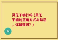 灵芝干嚼行吗 (灵芝干嚼的正确方式与禁忌，你知道吗？)
