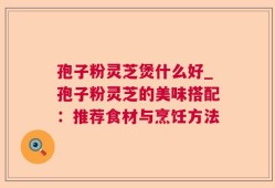 孢子粉灵芝煲什么好_孢子粉灵芝的美味搭配：推荐食材与烹饪方法