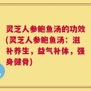 灵芝人参鲍鱼汤的功效(灵芝人参鲍鱼汤：滋补养生，益气补体，强身健骨)