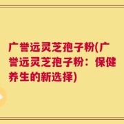 广誉远灵芝孢子粉(广誉远灵芝孢子粉：保健养生的新选择)