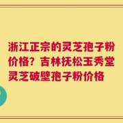 浙江正宗的灵芝孢子粉价格？吉林抚松玉秀堂灵芝破壁孢子粉价格