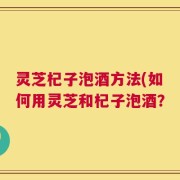 灵芝杞子泡酒方法(如何用灵芝和杞子泡酒？
