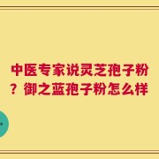 中医专家说灵芝孢子粉？御之蓝孢子粉怎么样