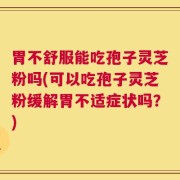 胃不舒服能吃孢子灵芝粉吗(可以吃孢子灵芝粉缓解胃不适症状吗？)
