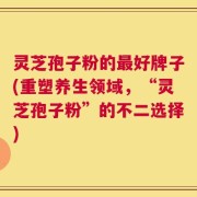 灵芝孢子粉的最好牌子(重塑养生领域，“灵芝孢子粉”的不二选择)