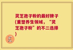 灵芝孢子粉的最好牌子(重塑养生领域，“灵芝孢子粉”的不二选择)