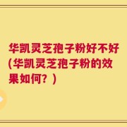 华凯灵芝孢子粉好不好(华凯灵芝孢子粉的效果如何？)