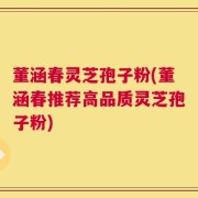 董涵春灵芝孢子粉(董涵春推荐高品质灵芝孢子粉)