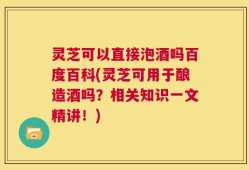 灵芝可以直接泡酒吗百度百科(灵芝可用于酿造酒吗？相关知识一文精讲！)
