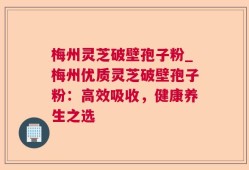 梅州灵芝破壁孢子粉_梅州优质灵芝破壁孢子粉：高效吸收，健康养生之选
