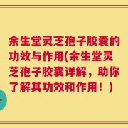 余生堂灵芝孢子胶囊的功效与作用(余生堂灵芝孢子胶囊详解，助你了解其功效和作用！)