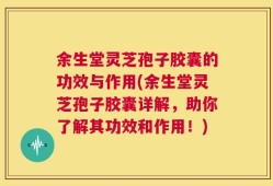 余生堂灵芝孢子胶囊的功效与作用(余生堂灵芝孢子胶囊详解，助你了解其功效和作用！)