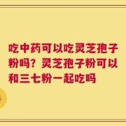 吃中药可以吃灵芝孢子粉吗？灵芝孢子粉可以和三七粉一起吃吗