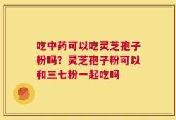 吃中药可以吃灵芝孢子粉吗？灵芝孢子粉可以和三七粉一起吃吗