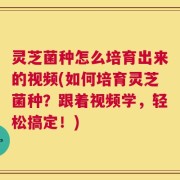 灵芝菌种怎么培育出来的视频(如何培育灵芝菌种？跟着视频学，轻松搞定！)