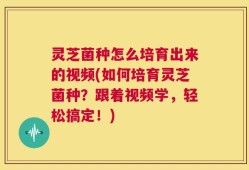 灵芝菌种怎么培育出来的视频(如何培育灵芝菌种？跟着视频学，轻松搞定！)