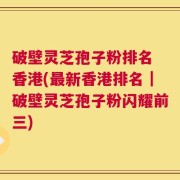 破壁灵芝孢子粉排名 香港(最新香港排名｜破壁灵芝孢子粉闪耀前三)
