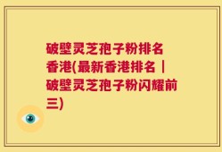 破壁灵芝孢子粉排名 香港(最新香港排名｜破壁灵芝孢子粉闪耀前三)